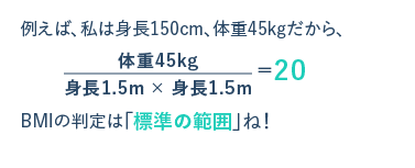 例えば、私は身長150cm、体重45kgだから、体重45kg身長1.5m × 身長1.5m＝20 BMIの判定は「標準の範囲」ね！